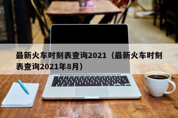 最新火車時(shí)刻表查詢2021(最新火車時(shí)刻表查詢2021年8月)