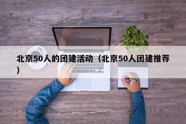 北京50人的團建活動(北京50人團建推薦)